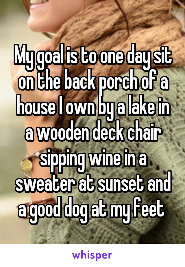 My goal is to one day sit on the back porch of a house I own by a lake in a wooden deck chair sipping wine in a sweater at sunset and a good dog at my feet 