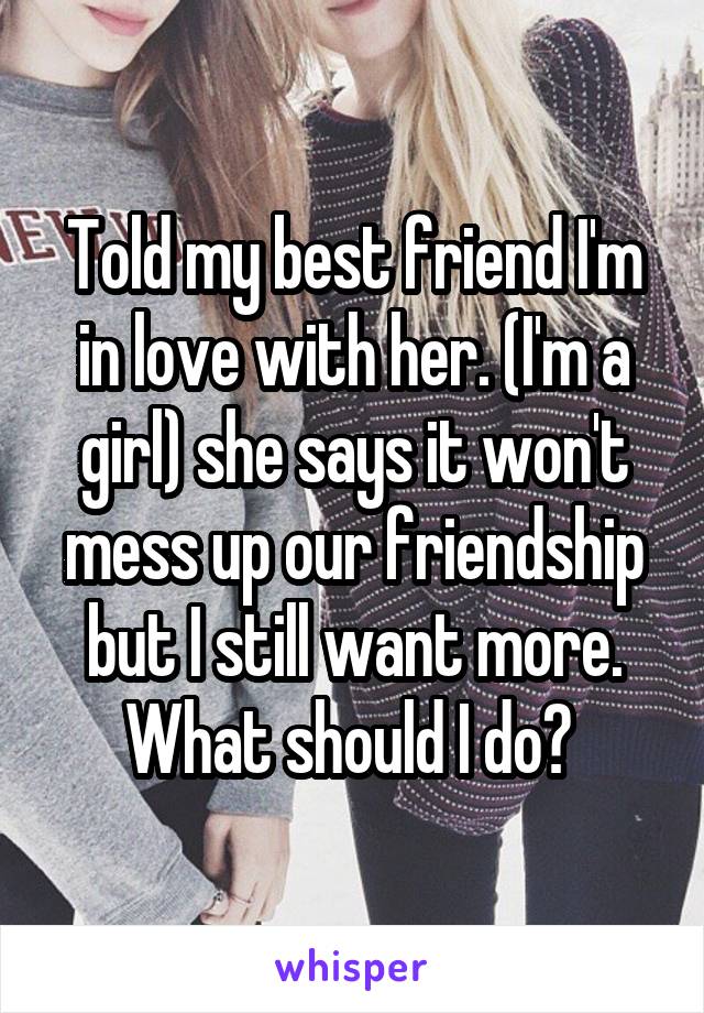Told my best friend I'm in love with her. (I'm a girl) she says it won't mess up our friendship but I still want more. What should I do? 