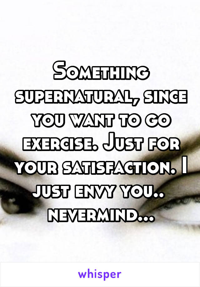 Something supernatural, since you want to go exercise. Just for your satisfaction. I just envy you..  nevermind...