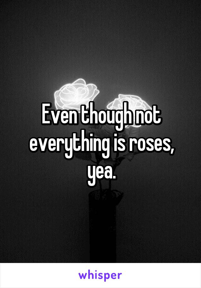 Even though not everything is roses, yea.