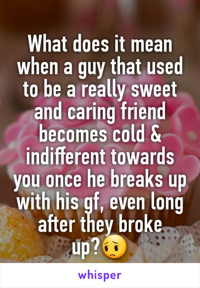 What does it mean when a guy that used to be a really sweet and caring friend becomes cold & indifferent towards you once he breaks up with his gf, even long after they broke up?😔