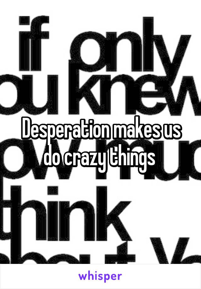 Desperation makes us do crazy things 