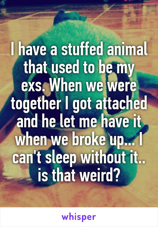 I have a stuffed animal that used to be my exs. When we were together I got attached and he let me have it when we broke up... I can't sleep without it.. is that weird?