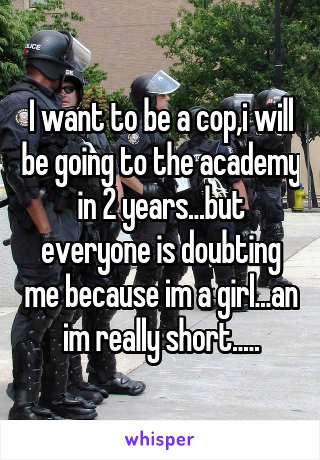 I want to be a cop,i will be going to the academy in 2 years...but everyone is doubting me because im a girl...an im really short.....