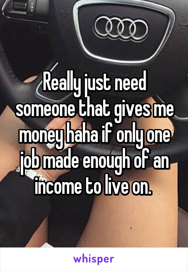 Really just need someone that gives me money haha if only one job made enough of an income to live on. 