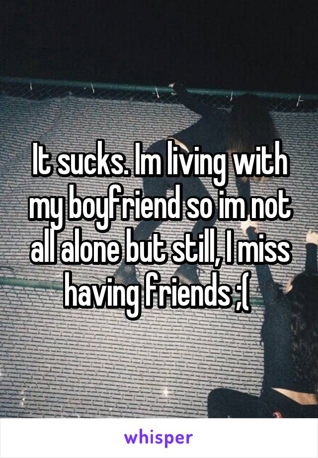 It sucks. Im living with my boyfriend so im not all alone but still, I miss having friends ;( 