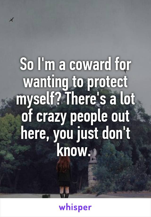 So I'm a coward for wanting to protect myself? There's a lot of crazy people out here, you just don't know. 