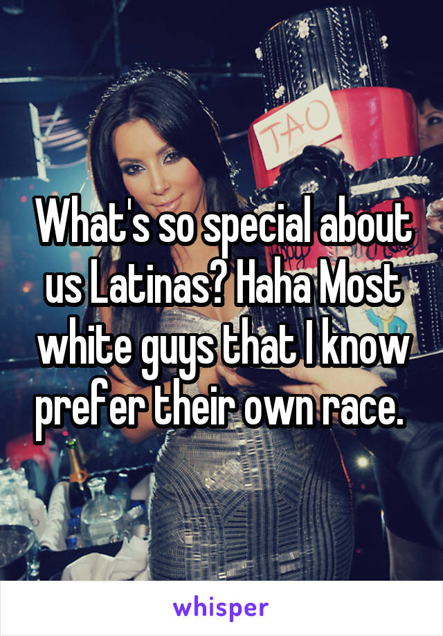 What's so special about us Latinas? Haha Most white guys that I know prefer their own race. 