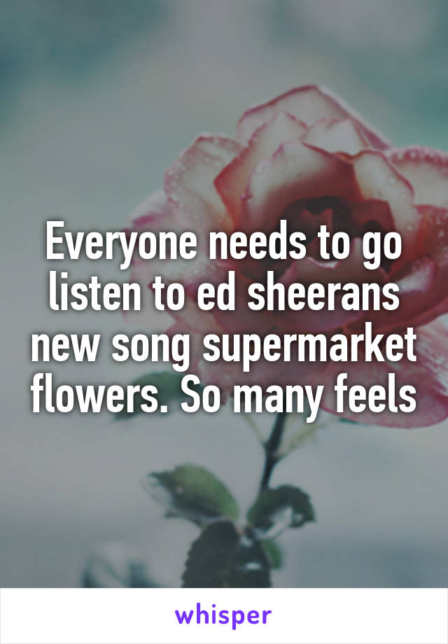 Everyone needs to go listen to ed sheerans new song supermarket flowers. So many feels