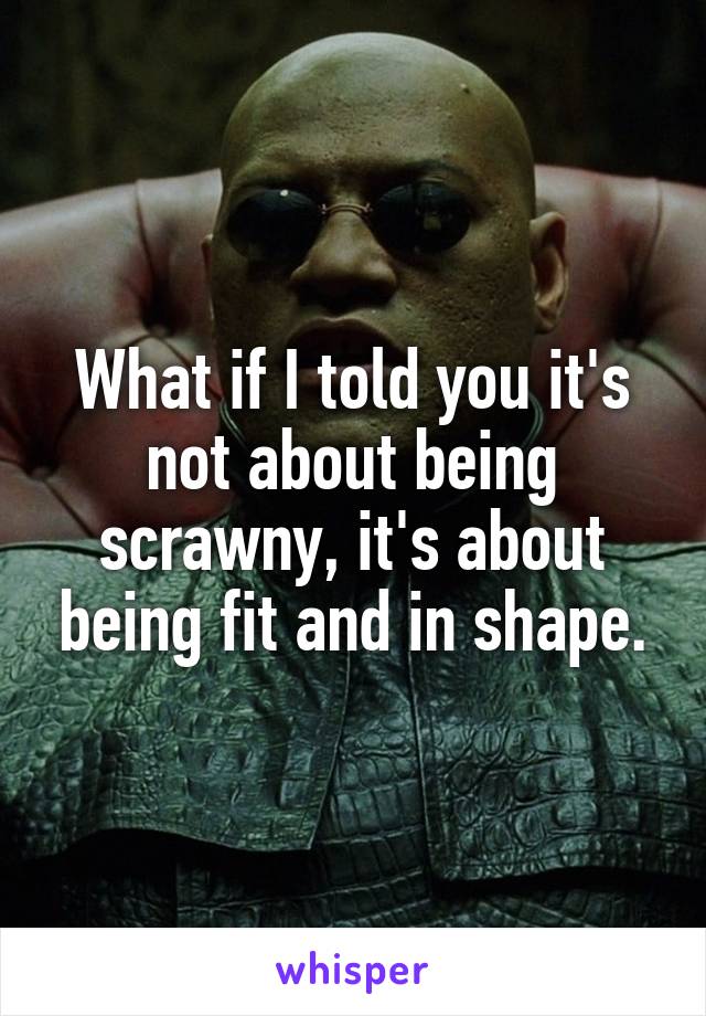 What if I told you it's not about being scrawny, it's about being fit and in shape.