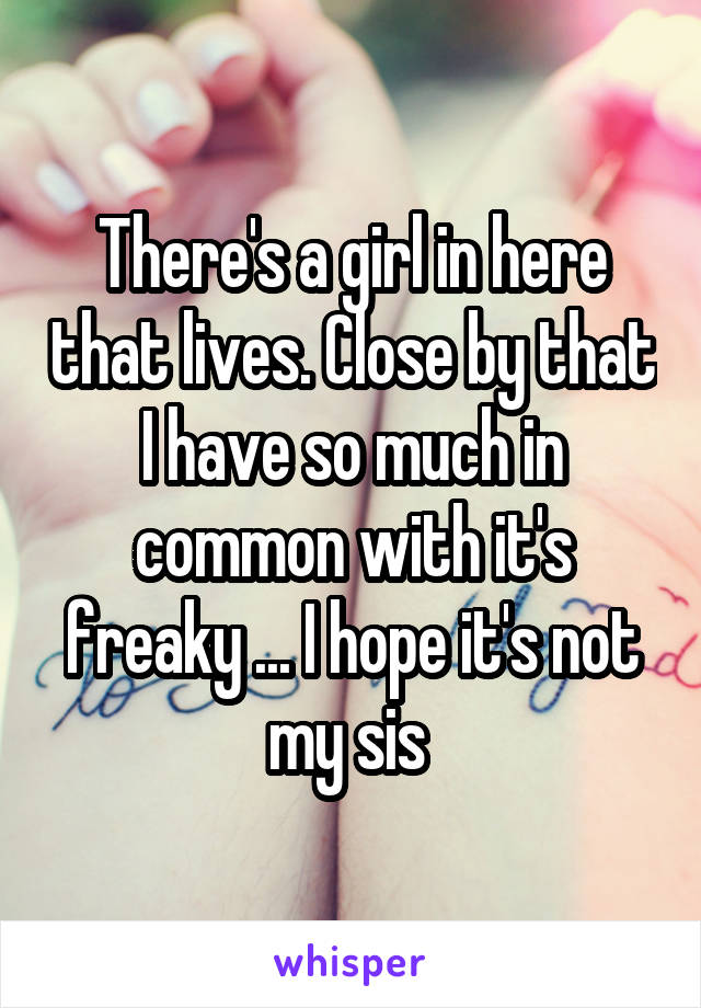 There's a girl in here that lives. Close by that I have so much in common with it's freaky ... I hope it's not my sis 