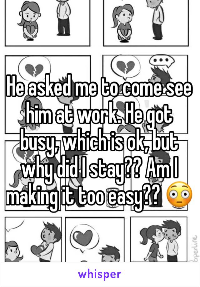 He asked me to come see him at work. He got busy, which is ok, but why did I stay?? Am I making it too easy?? 😳 
