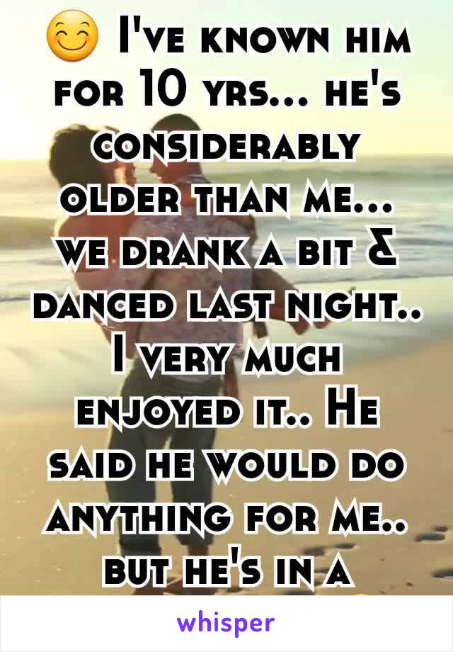 😊 I've known him for 10 yrs... he's considerably older than me... we drank a bit & danced last night.. I very much enjoyed it.. He said he would do anything for me.. but he's in a relationship 😔