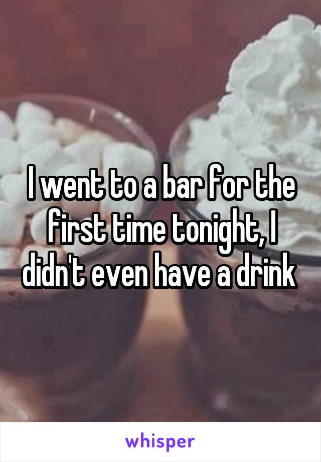 I went to a bar for the first time tonight, I didn't even have a drink 