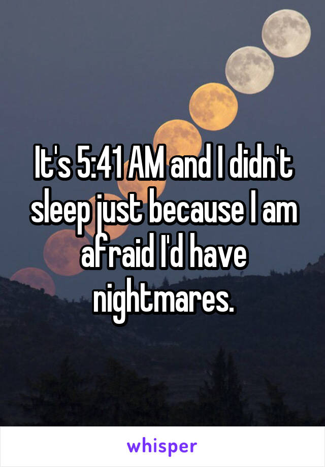 It's 5:41 AM and I didn't sleep just because I am afraid I'd have nightmares.