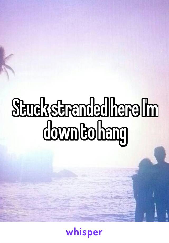 Stuck stranded here I'm down to hang