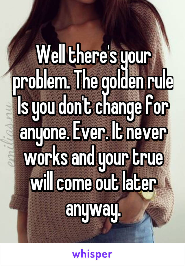 Well there's your problem. The golden rule
Is you don't change for anyone. Ever. It never works and your true will come out later anyway.