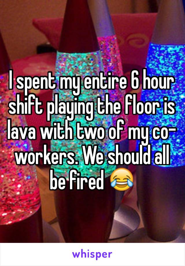 I spent my entire 6 hour shift playing the floor is lava with two of my co-workers. We should all be fired 😂