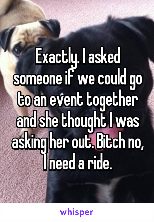 Exactly. I asked someone if we could go to an event together and she thought I was asking her out. Bitch no, I need a ride.