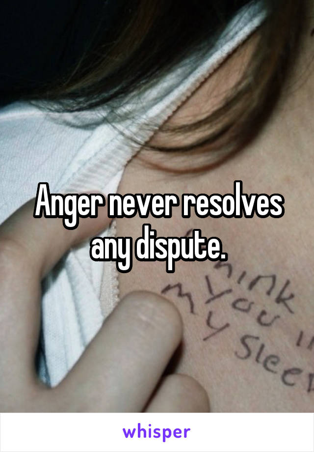 Anger never resolves any dispute.