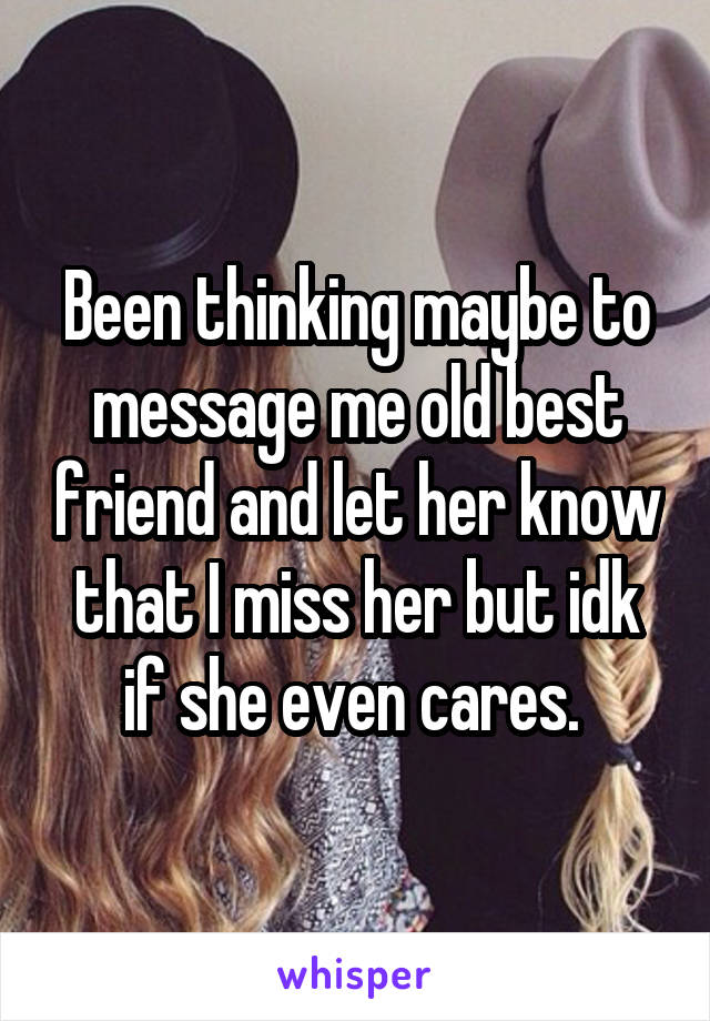 Been thinking maybe to message me old best friend and let her know that I miss her but idk if she even cares. 