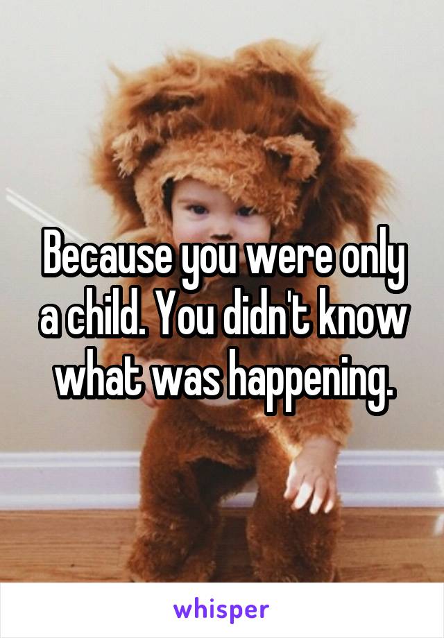 Because you were only a child. You didn't know what was happening.