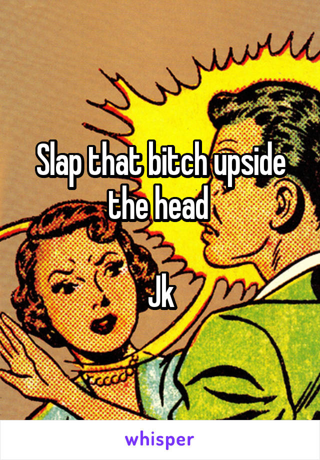 Slap that bitch upside the head 

Jk