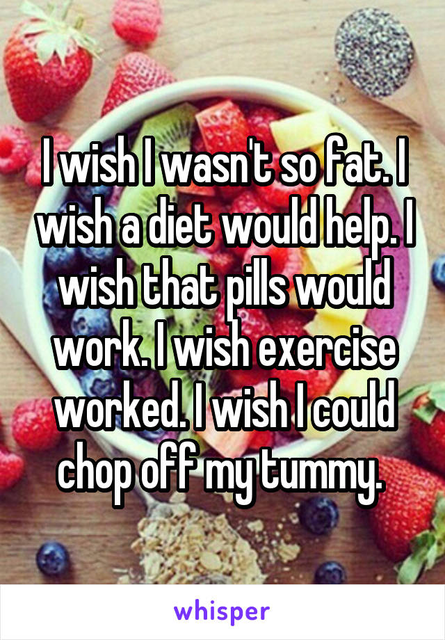 I wish I wasn't so fat. I wish a diet would help. I wish that pills would work. I wish exercise worked. I wish I could chop off my tummy. 