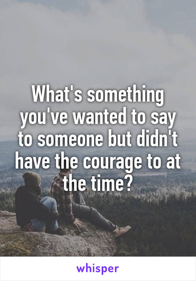 What's something you've wanted to say to someone but didn't have the courage to at the time?