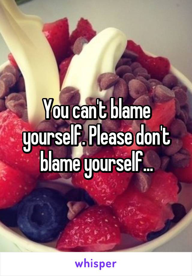 You can't blame yourself. Please don't blame yourself...