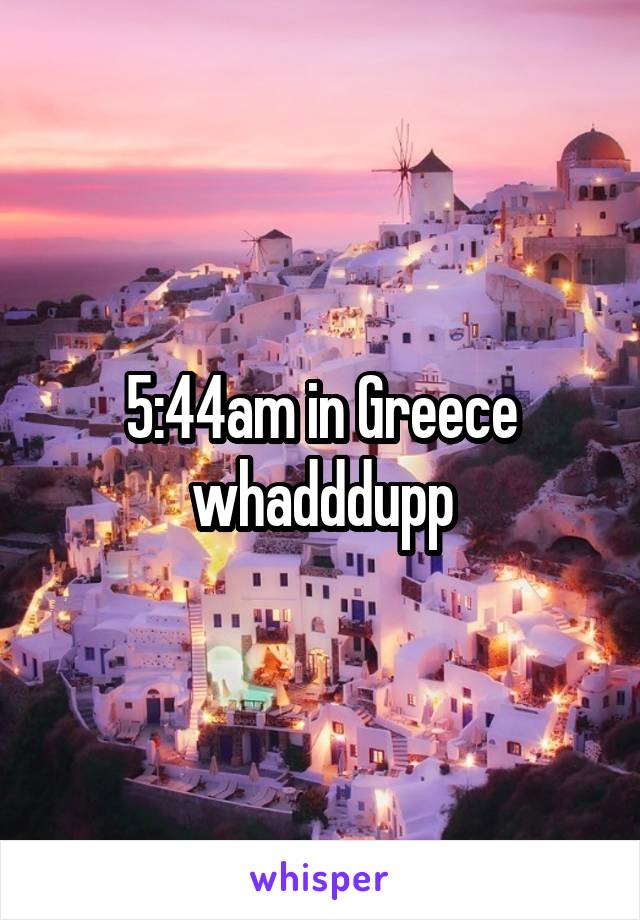 5:44am in Greece whadddupp