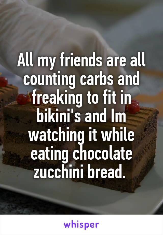 All my friends are all counting carbs and freaking to fit in bikini's and Im watching it while eating chocolate zucchini bread. 