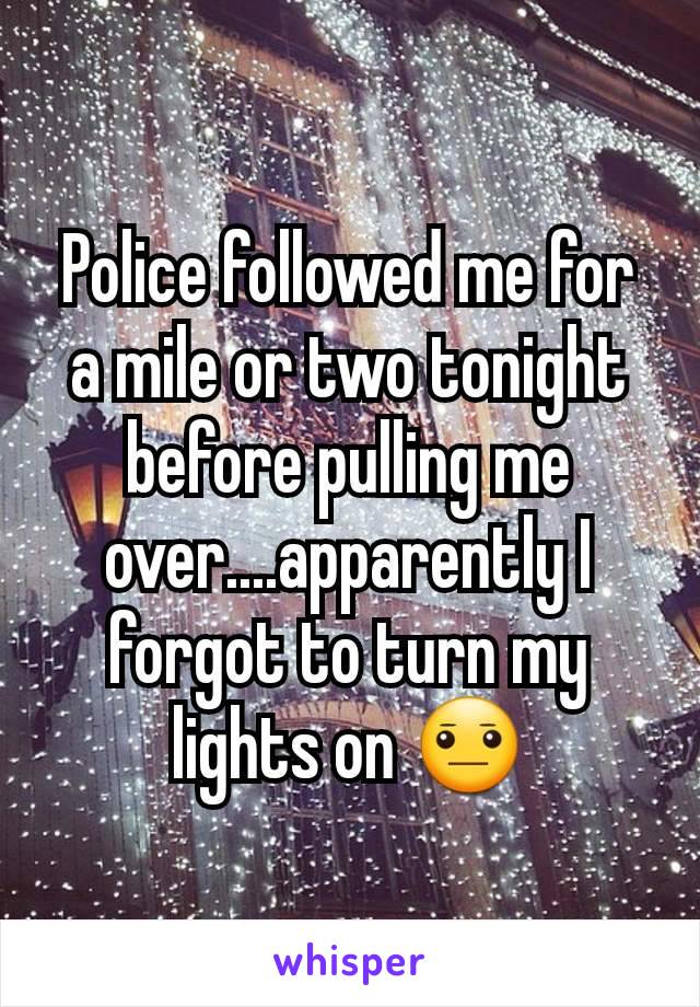 Police followed me for a mile or two tonight before pulling me over....apparently I forgot to turn my lights on 😐