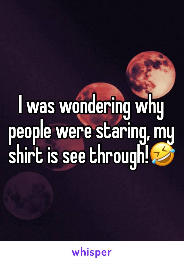 I was wondering why people were staring, my shirt is see through!🤣