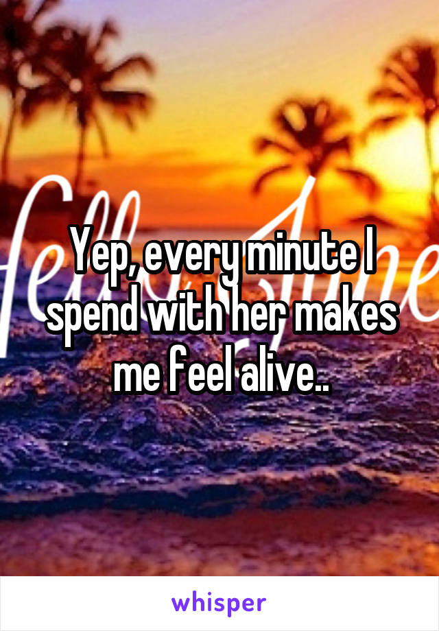 Yep, every minute I spend with her makes me feel alive..