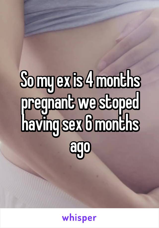 So my ex is 4 months pregnant we stoped having sex 6 months ago