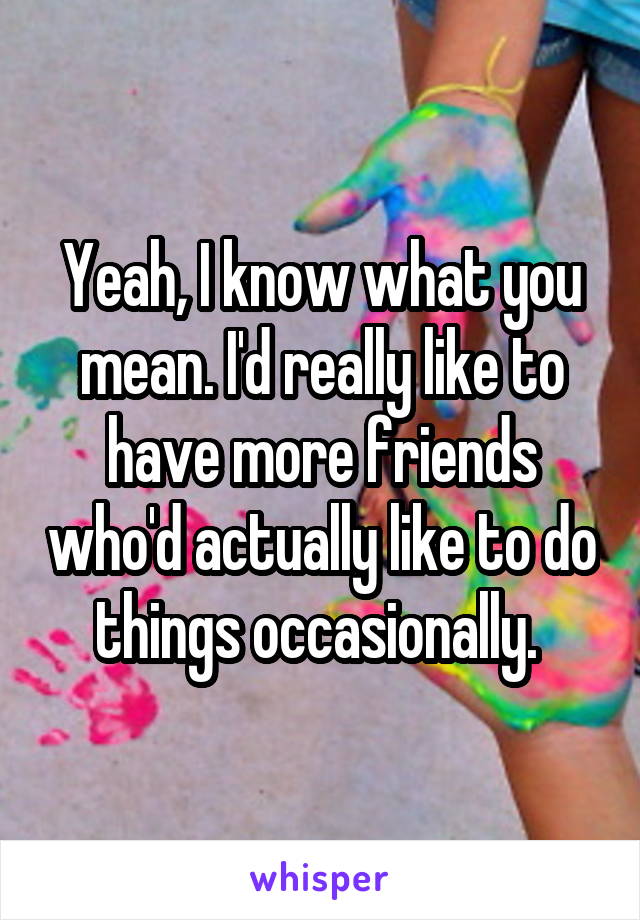 Yeah, I know what you mean. I'd really like to have more friends who'd actually like to do things occasionally. 