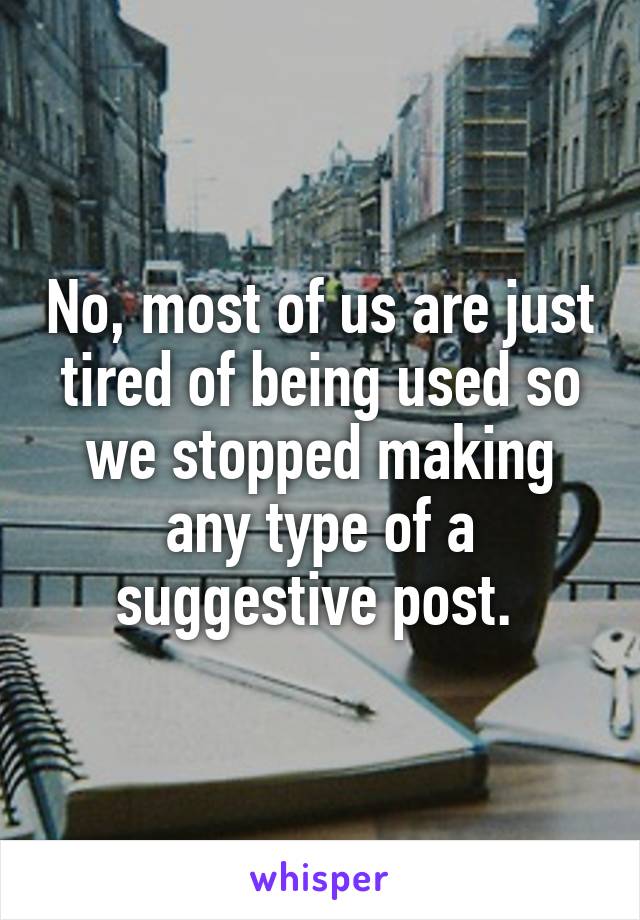 No, most of us are just tired of being used so we stopped making any type of a suggestive post. 