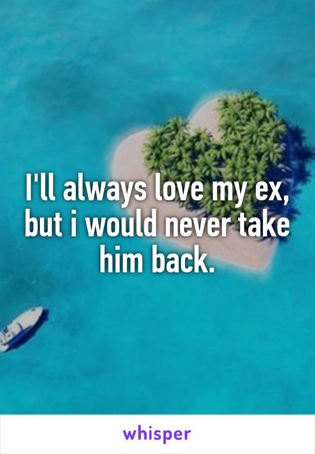 I'll always love my ex, but i would never take him back.