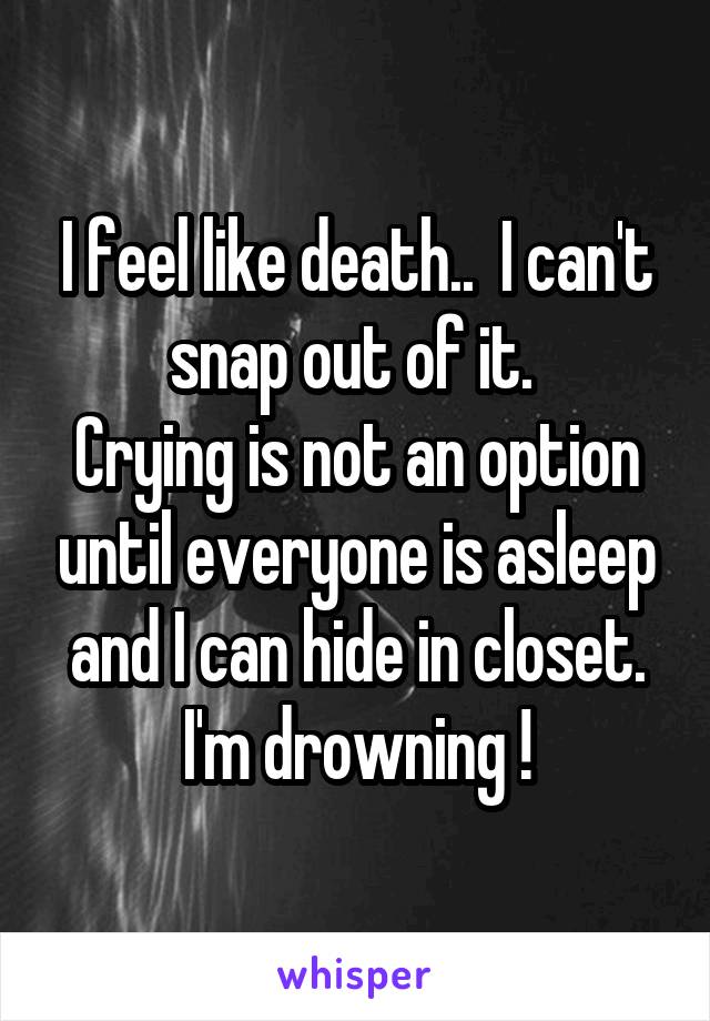 I feel like death..  I can't snap out of it. 
Crying is not an option until everyone is asleep and I can hide in closet. I'm drowning !
