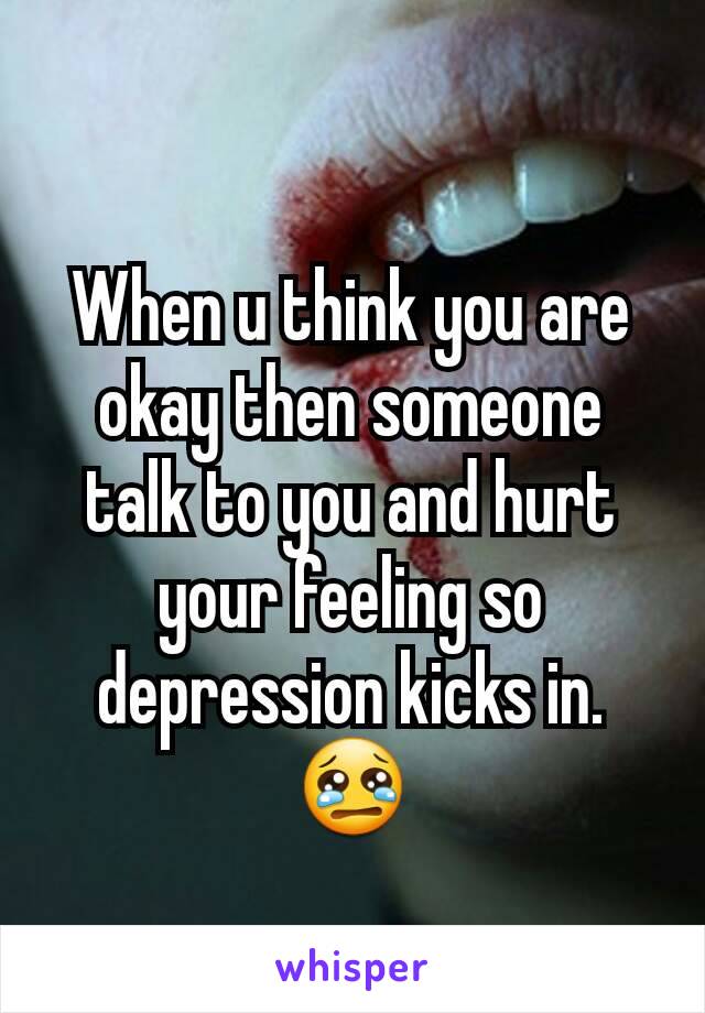 When u think you are okay then someone talk to you and hurt your feeling so depression kicks in. 😢