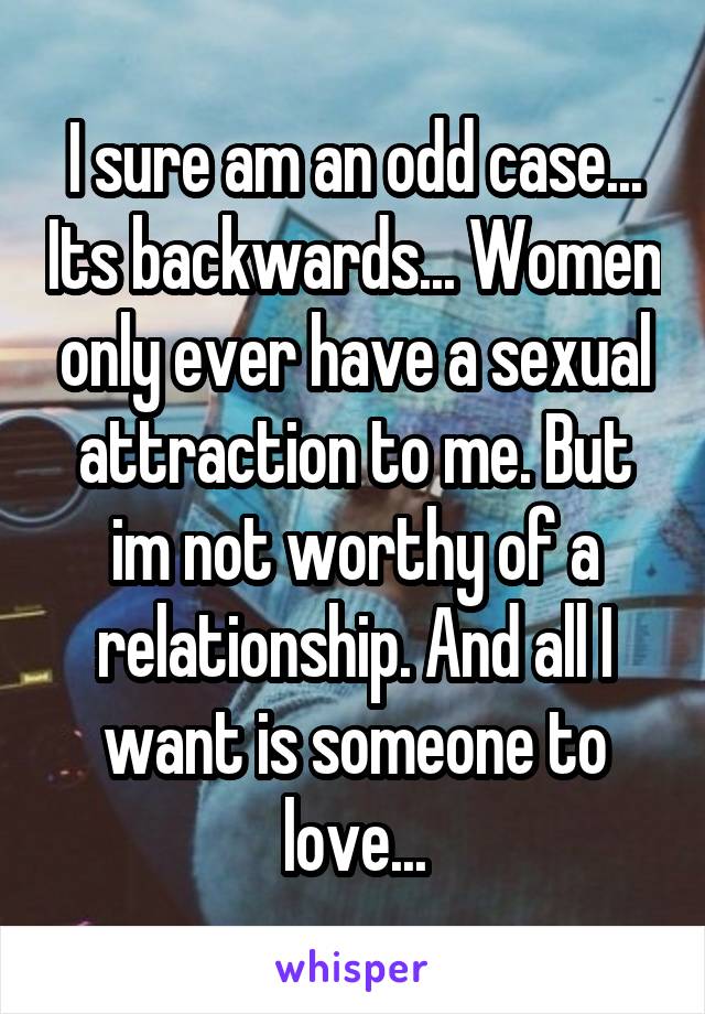 I sure am an odd case... Its backwards... Women only ever have a sexual attraction to me. But im not worthy of a relationship. And all I want is someone to love...