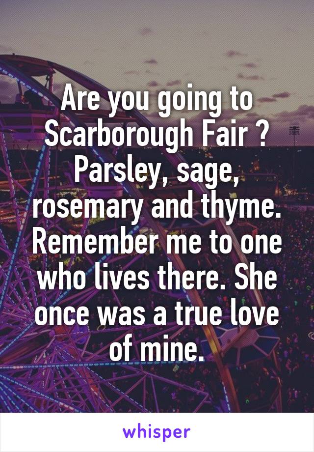 Are you going to Scarborough Fair ? Parsley, sage, rosemary and thyme. Remember me to one who lives there. She once was a true love of mine.