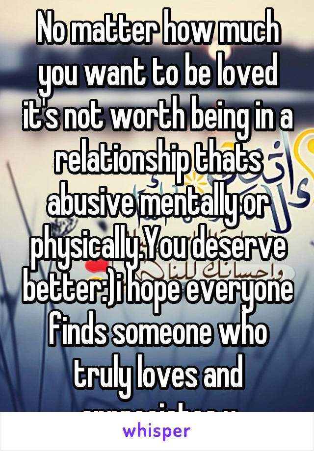 No matter how much you want to be loved it's not worth being in a relationship thats abusive mentally or physically.You deserve better:)i hope everyone finds someone who truly loves and appreciates u