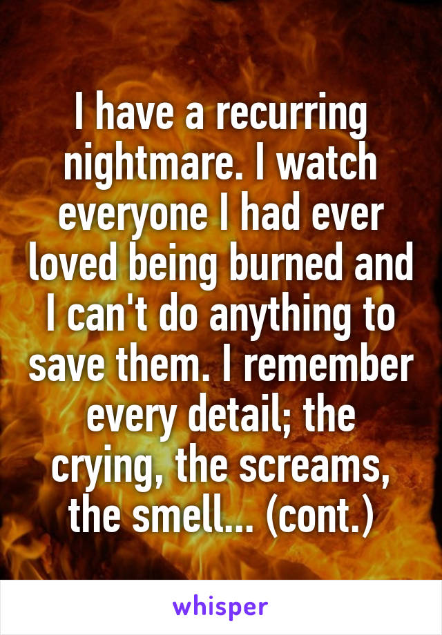I have a recurring nightmare. I watch everyone I had ever loved being burned and I can't do anything to save them. I remember every detail; the crying, the screams, the smell... (cont.)