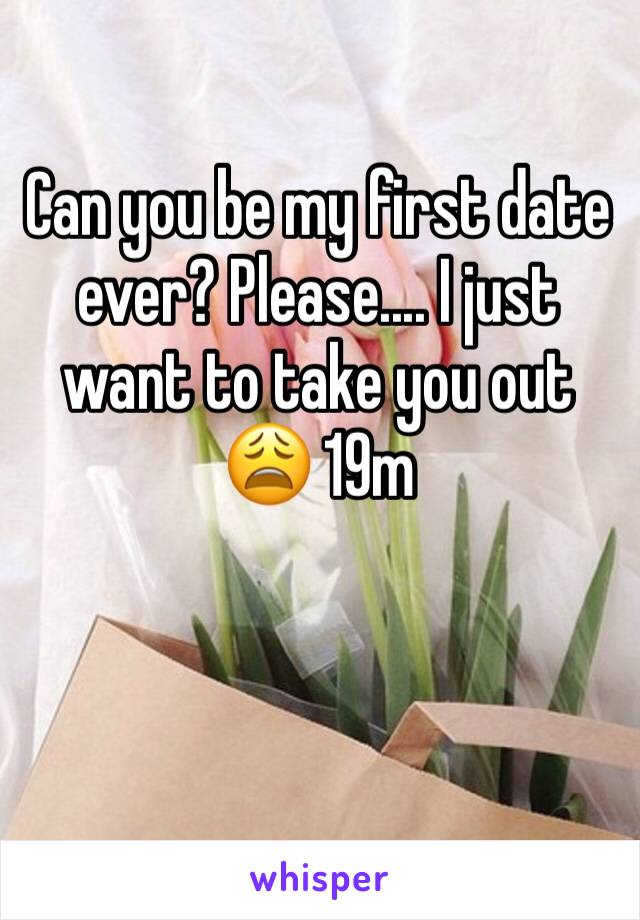 Can you be my first date ever? Please.... I just want to take you out 😩 19m