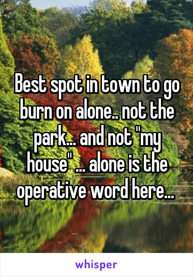 Best spot in town to go burn on alone.. not the park... and not "my house" ... alone is the operative word here... 