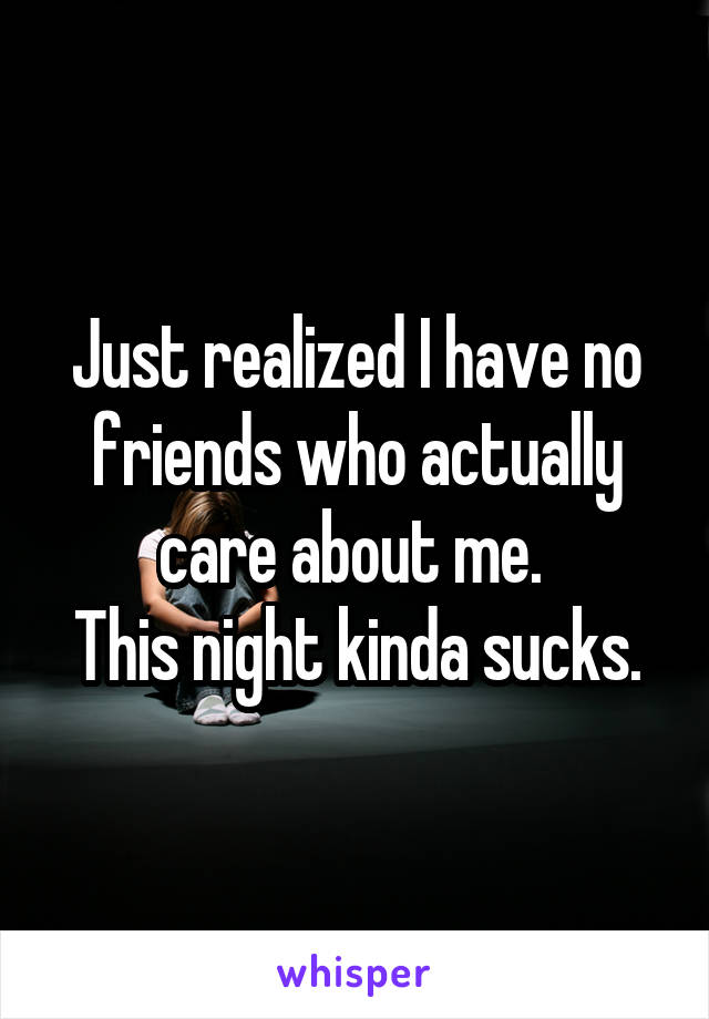 Just realized I have no friends who actually care about me. 
This night kinda sucks.