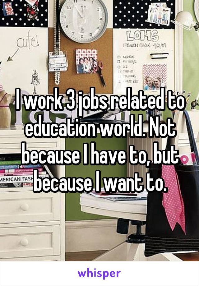I work 3 jobs related to education world. Not because I have to, but because I want to.