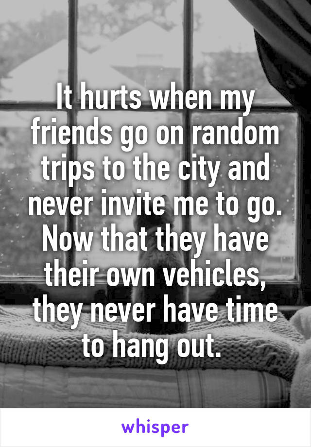 It hurts when my friends go on random trips to the city and never invite me to go. Now that they have their own vehicles, they never have time to hang out. 